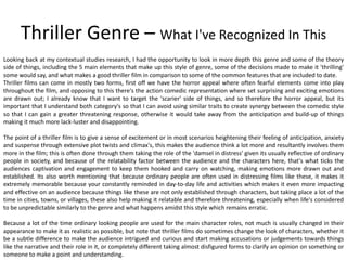 Thriller Genre – What I've Recognized In This
Looking back at my contextual studies research, I had the opportunity to look in more depth this genre and some of the theory
side of things, including the 5 main elements that make up this style of genre, some of the decisions made to make it 'thrilling'
some would say, and what makes a good thriller film in comparison to some of the common features that are included to date.
Thriller films can come in mostly two forms, first off we have the horror appeal where often fearful elements come into play
throughout the film, and opposing to this there's the action comedic representation where set surprising and exciting emotions
are drawn out; I already know that I want to target the 'scarier' side of things, and so therefore the horror appeal, but its
important that I understand both category's so that I can avoid using similar traits to create synergy between the comedic style
so that I can gain a greater threatening response, otherwise it would take away from the anticipation and build-up of things
making it much more lack-luster and disappointing.
The point of a thriller film is to give a sense of excitement or in most scenarios heightening their feeling of anticipation, anxiety
and suspense through extensive plot twists and climax's, this makes the audience think a lot more and resultantly involves them
more in the film; this is often done through them taking the role of the 'damsel in distress' given its usually reflective of ordinary
people in society, and because of the relatability factor between the audience and the characters here, that's what ticks the
audiences captivation and engagement to keep them hooked and carry on watching, making emotions more drawn out and
established. Its also worth mentioning that because ordinary people are often used in distressing films like these, it makes it
extremely memorable because your constantly reminded in day-to-day life and activities which makes it even more impacting
and effective on an audience because things like these are not only established through characters, but taking place a lot of the
time in cities, towns, or villages, these also help making it relatable and therefore threatening, especially when life's considered
to be unpredictable similarly to the genre and what happens amidst this style which remains erratic.
Because a lot of the time ordinary looking people are used for the main character roles, not much is usually changed in their
appearance to make it as realistic as possible, but note that thriller films do sometimes change the look of characters, whether it
be a subtle difference to make the audience intrigued and curious and start making accusations or judgements towards things
like the narrative and their role in it, or completely different taking almost disfigured forms to clarify an opinion on something or
someone to make a point and understanding.
 