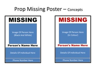 Prop Missing Poster – Concepts
MISSING
Image Of Person Here
(Black And White)
Phone Number Here
Person's Name Here
Details Of Individual Here
MISSING
Image Of Person Here
(In Colour)
Phone Number Here
Person's Name Here
Details Of Individual Here
 