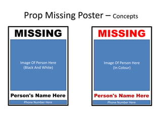 Prop Missing Poster – Concepts
MISSING
Image Of Person Here
(In Colour)
Phone Number Here
Person's Name Here
MISSING
Image Of Person Here
(Black And White)
Phone Number Here
Person's Name Here
 