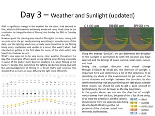 Day 3 – Weather and Sunlight (updated)
With a significant change in the weather for the date I had decided to
film, which is still to remain extremely windy and rainy, I had come to the
conclusion to change the date of filming from Sunday the 28th to Tuesday
the 30th.
However good the planning was ahead of filming for this date, having told
my main actor the get ready planning everything in consideration of this
date, and the lighting which may actually come beneficial to the filming
being misty, mysterious and sinister in a sense, this wasn’t what I had
intended on getting in the first place for some of the shots which rely
heavily on shadows as such.
What's now expected to be very sunny, clear weather throughout the
day, this should give off very good strong lighting when filming, especially
in some of the darker more discrete locations (I.e. when filming in the
bunker); besides this, sometimes the lighting can be too strong, but with
the acknowledgement of filming in a forest that’s well covered, this
shouldn't be as much an issue, diffusing the light more efficiently.
07:00 am 08:00 am 09:00 am
Using the website 'SunCalc', we can determine the direction
of the sunlight in correlation to both the location you have
selected and the timings of dawn, sunrise, solar noon, sunset,
and dusk.
Seeing the sunlight direction and overall change
through 07:00am to 09:00 am, the direction of sunlight is
important here and determines a lot of the directions ill be
recording my shots in this environment to get some of the
casted shadows and sunlight between the branches. Its also
worth mentioning that because filming will take place at these
times shown, we should be able to get a good amount of
lightinghaving the sun be lower as the day progresses.
In the graphs above, we can see the direction of sunlight
mostly comes from the East, because of this a lot of the shots,
or at least the direction I aim the camera,
should come from the opposite side being
West to North West to get the full
potential of the shadows casted from
the trees and branches.
 