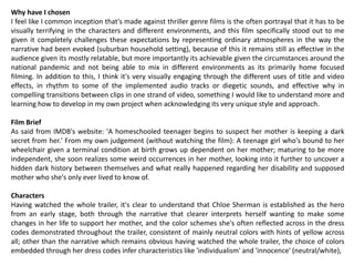 Why have I chosen
I feel like I common inception that's made against thriller genre films is the often portrayal that it has to be
visually terrifying in the characters and different environments, and this film specifically stood out to me
given it completely challenges these expectations by representing ordinary atmospheres in the way the
narrative had been evoked (suburban household setting), because of this it remains still as effective in the
audience given its mostly relatable, but more importantly its achievable given the circumstances around the
national pandemic and not being able to mix in different environments as its primarily home focused
filming. In addition to this, I think it's very visually engaging through the different uses of title and video
effects, in rhythm to some of the implemented audio tracks or diegetic sounds, and effective why in
compelling transitions between clips in one strand of video, something I would like to understand more and
learning how to develop in my own project when acknowledging its very unique style and approach.
Film Brief
As said from IMDB's website: 'A homeschooled teenager begins to suspect her mother is keeping a dark
secret from her.' From my own judgement (without watching the film): A teenage girl who's bound to her
wheelchair given a terminal condition at birth grows up dependent on her mother; maturing to be more
independent, she soon realizes some weird occurrences in her mother, looking into it further to uncover a
hidden dark history between themselves and what really happened regarding her disability and supposed
mother who she's only ever lived to know of.
Characters
Having watched the whole trailer, it's clear to understand that Chloe Sherman is established as the hero
from an early stage, both through the narrative that clearer interprets herself wanting to make some
changes in her life to support her mother, and the color schemes she's often reflected across in the dress
codes demonstrated throughout the trailer, consistent of mainly neutral colors with hints of yellow across
all; other than the narrative which remains obvious having watched the whole trailer, the choice of colors
embedded through her dress codes infer characteristics like 'individualism' and 'innocence' (neutral/white),
 