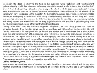 to support the ideals of clarifying the hero in the audience, whilst 'optimism' and 'enlightenment'
(yellow) strongly exhibit her intentions to become more independent as she states in the storyline that’s
present from the beginning – almost used as a way of foreshadow what's soon to come, herself running
away from constant attention to survive (becoming independent). Even during the first 25 seconds of the
trailer when we're introduced to the characters for the first time, we can gather the necessary information
to interpret who's going to be the main hero, having already knowing the title of the film being 'run'; almost
as a directed command to someone, the title 'run' demonstrates the need to escape something quickly,
and having noticed the wheel chair from an early stage already inclines that she is probably going to be
the 'damsel in distress' because of how contrasting these ideas are.
Looking more into Diane Sherman (the supposed antagonist), we can clearly gather that she's an
intriguing character from the start as we start to see and hear weird things from the beginning, like with
specific sound effects for her appearance or the way she appears out of now where, but its most curious
given the color schemes she's often associated with; reflective of the way she characterizes herself, red is
the main color of degree here as she is a red head (ginger), this accomplices the feelings of 'love' and
'passion' for her daughter which is exemplified throughout the beginning, but moving ahead in the trailer, a
swift change in her temperament and the way she acts in the film changes to something much more sinister,
threatening and psychotic, changing these dynamics in the hidden connotations of 'danger', acting as a way
of foreshadowing once again for the unpredictability in thriller films. Something I would really like to target
in both characters is the way in which both convey the thought around 'remembrance' in the colors red
(Diana) and yellow (Chloe), this is coincidental or purposeful as a reference to Diana's past when recognizing
the miscarriage of a newborn in the opening scene to the trailer, which is presumed as a way of stating
Chloe's birth, when in reality is a greater understanding to the audience as to why Diana Sherman stole
Chloe as we progress in the trailer and narrative across the film.
Camera Movement/Shots
Using a lot of panning shots, most of the time they evict the different scenarios aligned with the narrative,
whether establishing something in the background or the mood being set, they add a very suspenseful
effect
 