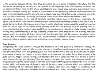 to the audience because of how slow they transitions across a piece of footage, intensifying the film
and what's happening because this acts as a way of not letting you go from the dangerous situations that
are present in thriller films like this where you'd typically want to get away as quickly as possible; because
this acts as a way of keeping you hooked in, it also makes it very personally attentive because you're in the
steps of the individual during the film who also can't get away, something that can be considered across the
title 'run' which holds very contrasting ideals to the slower paced shots demonstrated here as well.
Something to consider is the lack of handheld recording taking place in the trailer, challenging the
typical uses in thriller films and instead exhibiting an almost opposite portrayal; there is little use of this at
points during the trailer, for instance when Chloe is in the wheelchair racing across the street for help, but
there isn't much to go off of and this could be down to the fact that similarly with the panning shots, its
evokes the fact that you can't get away quickly from the situation where handheld, shaky footage resembles
running away from something in an urge to escape. On the other hand, because the film is relying heavily on
placing you in the position of Chloe, the hero of the film who finds out dark secretes in relation to her
'mother', the much steadier capture of shots could be there to reflect her point-of-view on the different
situations, rolling around in a wheelchair and having a much steadier view on things.
Color Schemes
Disregarding the color schemes amongst the characters as I had previously mentioned already, the
trailer goes through 3 stages of different color schemes in the different environments that are shown, these
start off with warmer tones as it gradually goes into more neutral whites and cold blues, this already seems
to advocate strongly the change in moods being set throughout the trailer. From what seemed to be
quite content, 'happy', 'caring', 'loving', and 'desirable', the mix of yellow and red tones formed a warmer
color scheme through the 'positivity' that was present between the mother and daughter initially, but
progressing through the trailer we see the thriller, psychotic side of things as we establish the more 'neutral',
sinister, 'cold', 'unfriendly' side of things in some of the much more prominent white, grey, and cold blue
styles; reflective of the transition between the narrative, from what was 'happy' to something much
more threatening, this is particularly effective in the audience as it clarifies the intended emotions set for
 