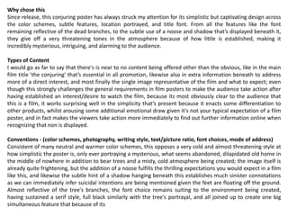 Why chose this
Since release, this conjuring poster has always struck my attention for its simplistic but captivating design across
the color schemes, subtle features, location portrayed, and title font. From all the features like the font
remaining reflective of the dead branches, to the subtle use of a noose and shadow that’s displayed beneath it,
they give off a very threatening tones in the atmosphere because of how little is established, making it
incredibly mysterious, intriguing, and alarming to the audience.
Types of Content
I would go as far to say that there's is near to no content being offered other than the obvious, like in the main
film title 'the conjuring' that’s essential in all promotion, likewise also in extra information beneath to address
more of a direct interest, and most finally the single image representative of the film and what to expect; even
though this strongly challenges the general requirements in film posters to make the audience take action after
having established an interest/desire to watch the film, because its most obviously clear to the audience that
this is a film, it works surprising well in the simplicity that’s present because it enacts some differentiation to
other products, whilst arousing some additional emotional draw given it's not your typical expectation of a film
poster, and in fact makes the viewers take action more immediately to find out further information online when
recognizing that non is displayed.
Conventions - (color schemes, photography, writing style, text/picture ratio, font choices, mode of address)
Consistent of many neutral and warmer color schemes, this opposes a very cold and almost threatening style at
how simplistic the poster is, only ever portraying a mysterious, what seems abandoned, dilapidated old home in
the middle of nowhere in addition to bear trees and a misty, cold atmosphere being created; the image itself is
already quite frightening, but the addition of a noose fulfills the thrilling expectations you would expect in a film
like this, and likewise the subtle hint of a shadow hanging beneath this establishes much sinister connotations
as we can immediately infer suicidal intentions are being mentioned given the feet are floating off the ground.
Almost reflective of the tree's branches, the font choice remains suiting to the environment being created,
having sustained a serif style, full black similarly with the tree's portrayal, and all joined up to create one big
simultaneous feature that because of its
 