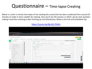 Below is a short 1-minute time lapse of me creating the survey that has been condensed from around 35
minutes to make it more suitable for viewing, here you'll see the process in which I go by each question
making it and then checking it after finishing up until distribution. Below is the link and embedded clip:
Questionnaire – Time-lapse Creating
https://youtu.be/Rg-KCc7FAEU
 
