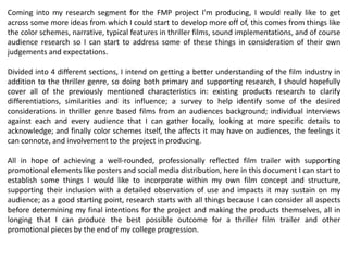 Coming into my research segment for the FMP project I'm producing, I would really like to get
across some more ideas from which I could start to develop more off of, this comes from things like
the color schemes, narrative, typical features in thriller films, sound implementations, and of course
audience research so I can start to address some of these things in consideration of their own
judgements and expectations.
Divided into 4 different sections, I intend on getting a better understanding of the film industry in
addition to the thriller genre, so doing both primary and supporting research, I should hopefully
cover all of the previously mentioned characteristics in: existing products research to clarify
differentiations, similarities and its influence; a survey to help identify some of the desired
considerations in thriller genre based films from an audiences background; individual interviews
against each and every audience that I can gather locally, looking at more specific details to
acknowledge; and finally color schemes itself, the affects it may have on audiences, the feelings it
can connote, and involvement to the project in producing.
All in hope of achieving a well-rounded, professionally reflected film trailer with supporting
promotional elements like posters and social media distribution, here in this document I can start to
establish some things I would like to incorporate within my own film concept and structure,
supporting their inclusion with a detailed observation of use and impacts it may sustain on my
audience; as a good starting point, research starts with all things because I can consider all aspects
before determining my final intentions for the project and making the products themselves, all in
longing that I can produce the best possible outcome for a thriller film trailer and other
promotional pieces by the end of my college progression.
 