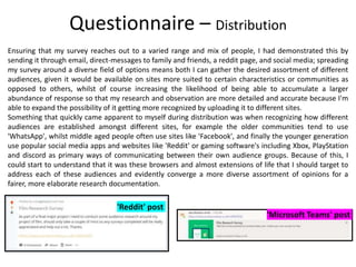 Ensuring that my survey reaches out to a varied range and mix of people, I had demonstrated this by
sending it through email, direct-messages to family and friends, a reddit page, and social media; spreading
my survey around a diverse field of options means both I can gather the desired assortment of different
audiences, given it would be available on sites more suited to certain characteristics or communities as
opposed to others, whilst of course increasing the likelihood of being able to accumulate a larger
abundance of response so that my research and observation are more detailed and accurate because I'm
able to expand the possibility of it getting more recognized by uploading it to different sites.
Something that quickly came apparent to myself during distribution was when recognizing how different
audiences are established amongst different sites, for example the older communities tend to use
'WhatsApp', whilst middle aged people often use sites like 'Facebook', and finally the younger generation
use popular social media apps and websites like 'Reddit' or gaming software's including Xbox, PlayStation
and discord as primary ways of communicating between their own audience groups. Because of this, I
could start to understand that it was these browsers and almost extensions of life that I should target to
address each of these audiences and evidently converge a more diverse assortment of opinions for a
fairer, more elaborate research documentation.
Questionnaire – Distribution
'Reddit' post
'Microsoft Teams' post
 