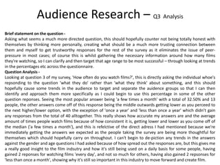 Brief statement on the question -
Asking what seems a much more directed question, this should hopefully counter not being totally honest with
themselves by thinking more personally, creating what should be a much more trusting connection between
them and myself to get trustworthy responses for the rest of the survey as it eliminates the issue of peer-
pressure in most cases; of course this is whilst gathering the necessary information around how many films
they're watching, so I can clarify and then target that age range to be most successful – through looking at trends
in the percentages etc across the questionnaire.
Question Analysis -
Looking at question 3 of my survey, 'How often do you watch films?', this is directly asking the individual whoe's
repsonding to the question 'what they do' rather than 'what they think' about something, and this should
hopefully cause some trends in the audience to target and separate the auidence groups so that I can then
identify and approach them more specifically as I could begin to use this percentage in some of the other
question reponses. Seeing the most popular answer being 'a few times a month' with a total of 32.50% and 13
people, the other answers come off of this response being the middle outwards getting lower as you perceed to
the next higher/lower option, with the exception of 'once a year' and 'less than once a year' which didn’t gain
any responses from the total of 40 alltogether. This really shows how accurate my answers are and the average
amount of times people watch films because of how consistent it is, getting lower and lower as you come off of
the median ('a few times a month'), and this is refelctive of the direct adress I had mentioned because we're
immediately getting the answers we expected as the people taking the survey are being more thoughtful for
themselves which should hopefully carry on throughout. I can't begin to de-piction any trends in the answers
against the gender and age questions I had asked because of how spread out the responses are, but this gives me
a really good insight to the film indsutry and how it's still being used on a daily basis for some people, having
gained 2 reponses for watching films 'every day', and not so much for others, having also gained 2 repsonses for
'less than once a month', showing why it's still so important in this industry to move forward and create film.
Audience Research – Q3 Analysis
 