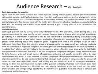 Brief statement on the question -
Again, this is for very similar purposes as it should hold that trusting relation given its another personally directed
opinionated question, but it's also important that I can start judging what audience prefers what genre in trends
across the survey, so that I can both identify their main interest, and then start to demonstrate this in my project
acknowledging whether it would work with the thriller genre I intend on reflecting heavily or not, resultant of my
FMP and the planning phase which follows which remains a good starting point to start to establish this
additional piece.
Question Analysis -
Looking at question 4 of my survey, 'What's important for you in a film (Narrative, Action, Editing, etc)?', this
approaches some of the more specific trends in peoples thoughts about a film and what bring their attention to
go watching it in the theater; in addition to this it's also very direct to the individual taking the survey having
asked what's important for 'you' rather than as a collective of people, this should put them in a good thought
process when thinking about films, especially given I support them with a few example to get an initial
judgement from them. From the collective group of answers on the next page, which was gathered randomly
from the cumulative of responses altogether, we see roughly 73% of the responses (22 of the total 30) mention a
'good storyline', 'plot' or 'narrative' is key to their involvement within a film; this could be down to the fact that in
the question I had mentioned 'narrative' as my first example and the people taking this survey had been rushed
for time, however with such a high number of responses mentioning such specific element in a film, it's clear
how important this aspect is to an audience or at least the people taking my questionnaire who have at least a
slight interest in films. It's also worth mentioning that although much smaller in comparison to the amount of
times 'narrative' was emphasized, 'action' and 'editing' was also mentioned a fair bit throughout question 4,
making me think that the inclusion of examples in the question had really influenced their decision aside from
the fact that other features to a film had also been slightly mentioned across the board (I.e. the genre,
characterization and acting quality). Despite this, the narrative was quoted so much that I have to consider it in
my planning and final outcome.
Audience Research – Q4 Analysis
 