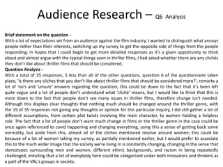Brief statement on the question -
With a lot of expectations set from an audience against the film industry, I wanted to distinguish what annoys
people rather than their interests, switching up my survey to get the opposite side of things from the people
responding; in hopes that I could begin to get more detailed responses as it’s a given opportunity to think
about and almost argue with the typical things seen in thriller films, I had asked whether there are any clichés
they don’t like about thriller films that should be considered.
Question Analysis -
With a total of 35 responses, 5 less than all of the other questions, question 6 of the questionnaire taken
place, 'Is there any cliches that you don’t like about thriller films that should be considered more?', remarks a
lot of 'no's and 'unsure' answers regarding the question; this could be down to the fact that it's been left
quite vague and a lot of people don’t understand what 'cliché' means, but I would like to think that this is
more down to the fact that people don’t see many issues in thriller films, therefore change isn't needed.
Although this displays clear thoughts that nothing much should be changed around the thriller genre, with
the 19 of 35 responses not giving any thoughts or opinion for this particular inquiry, I did still gather a lot of
different assumptions, from certain plot twists involving the main character, to women holding a helpless
role. The fact that a lot of people don’t want much change in films or the thriller genre in the case could be
once again referenced to covid happening and changing everything, using this a sense of getting back some
normality, but aside from this, almost all of the cliches mentioned resolve around women; this could be
because of a lot of women taking my survey, as partially mentioned earlier, but I would prefer to associate
this to the much wider image that the society we're living in is constantly changing, changing in the sense that
stereotypes surrounding men and women, different ethnic backgrounds, and racism in being repeatedly
challenged, entailing that a lot of everybody here could be categorized under both innovators and thinkers as
a part of the VAL's groups in society.
Audience Research – Q6 Analysis
 