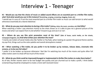 #1 - Would you say that the choice of music or added sound effects are an essential part to a thriller film trailer,
why? And what would you use in this instance? (Scratching, scraping, screaming, dragging, thuds, etc)
'I would say it is one of, if not the most essential part to a thriller film trailer as music can add tension to what would
otherwise essentially be a bland slideshow.'
#2 – What do you pay most attention to during a film trailer? (Editing, shots, the music, narrative, etc) And Why?
When watching a trailer I pay attention mainly to the shots shown as it is able to give me a general picture of the
movie and what I can expect from it and whether I'd want to go and see it or not'.
#3 – Where do you see film print promotion most of the time? (Side of buses, social media, on the streets,
newspaper/magazine, etc) And what strikes your attention the most?
'I mainly see trailers of social media sites like Twitter or YouTube, when looking at a poster the general theme catches
my eye first, things such as the color palette and overall atmosphere created.'
#4 – When watching a film trailer, do you prefer it to be broken up by reviews, release dates, cinematic title
screens, or to be one full video?
'I prefer it to be broken up because otherwise I feel like I'm watching too much of the movie and quite often full
video trailers seem to show off too much of the movie.'
#5 – What do you think could be improved/changed or implemented in thriller film trailers to make them better?
As of late, thriller movies seem to be low budget low quality and just churned out to make a profit, I think better
screenwriting should be employed to create a more well received movie.'
Interview 1 - Teenager
 