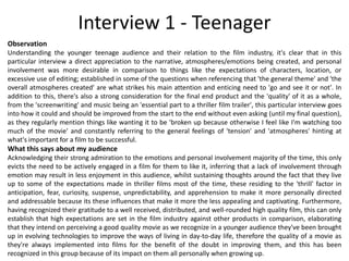 Observation
Understanding the younger teenage audience and their relation to the film industry, it's clear that in this
particular interview a direct appreciation to the narrative, atmospheres/emotions being created, and personal
involvement was more desirable in comparison to things like the expectations of characters, location, or
excessive use of editing; established in some of the questions when referencing that 'the general theme' and 'the
overall atmospheres created' are what strikes his main attention and enticing need to 'go and see it or not'. In
addition to this, there's also a strong consideration for the final end product and the 'quality' of it as a whole,
from the 'screenwriting' and music being an 'essential part to a thriller film trailer', this particular interview goes
into how it could and should be improved from the start to the end without even asking (until my final question),
as they regularly mention things like wanting it to be 'broken up because otherwise I feel like I'm watching too
much of the movie' and constantly referring to the general feelings of 'tension' and 'atmospheres' hinting at
what's important for a film to be successful.
What this says about my audience
Acknowledging their strong admiration to the emotions and personal involvement majority of the time, this only
evicts the need to be actively engaged in a film for them to like it, inferring that a lack of involvement through
emotion may result in less enjoyment in this audience, whilst sustaining thoughts around the fact that they live
up to some of the expectations made in thriller films most of the time, these residing to the 'thrill' factor in
anticipation, fear, curiosity, suspense, unpredictability, and apprehension to make it more personally directed
and addressable because its these influences that make it more the less appealing and captivating. Furthermore,
having recognized their gratitude to a well received, distributed, and well-rounded high quality film, this can only
establish that high expectations are set in the film industry against other products in comparison, elaborating
that they intend on perceiving a good quality movie as we recognize in a younger audience they've been brought
up in evolving technologies to improve the ways of living in day-to-day life, therefore the quality of a movie as
they're always implemented into films for the benefit of the doubt in improving them, and this has been
recognized in this group because of its impact on them all personally when growing up.
Interview 1 - Teenager
 