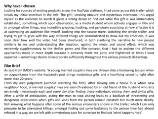 Why have I chosen
Looking for sources of existing products across the YouTube platform, I had come across this trailer which
struck my initial attention in the title 'The gift'; creating obscure and mysterious intentions, this urged
myself as the audience to watch it given a strong desire to find out what this gift is was immediately
established, something which upon observation, as a media student whom actively engages in film and
tv amongst other things, was incredibly gripping, hooking, and genuinely surprising at how effective it is
at captivating an audience like myself. Looking into the source more, watching the whole trailer, and
trying to get to grips with the way different things are demonstrated to draw out my emotions, it was
soon clear how well the video had been structured, in both clarifying the narrative to new people
similarly to me and understanding the situation, against the music and sound effect, which was
extremely supplementary to the thriller genre and film concept, that I had to analyze the different
approaches made in more depth because it certainly made me jump and frightened at times I least
expected – something I desire to incorporate sufficiently throughout the various products ill develop.
Film Brief
As said from IMDB's website: 'A young married couple's lives are thrown into a harrowing tailspin when
an acquaintance from the husband's past brings mysterious gifts and a horrifying secret to light after
more than 20 years.'
From my own judgement (without watching the film): After moving into a house in a whole new
neighbour hood, a married couples' lives are soon threatened by an old friend of the husband who acts
extremely mysteriously each and every day after finding these individuals visiting them and giving gifts.
After a while of anticipation, asking the man to stop visiting leads to a backlash of threatening and
dangerous experiences when gifts and visits from the person remain constant but much more deadly.
Not knowing what happens after some of the serious encounters shown in the trailer, which I can only
presume to be attempted killings, amongst finding out some backstory to the person they had almost
refused in a way, we are left with a mysterious case for ourselves to find out 'what happens next'.
 