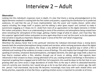 Interview 2 – Adult
Observation
Looking into this individual's responses more in depth, it's clear that theres a strong acknowledgement to the
digital elements involved in creating both the film trailers and posters, supporting the distribution to its preferred
audiences, it's said that the use of music implimentation 'sets the scene' and 'creates drama', whilst other
aspects including 'the image itself' in posters and the editing is what 'gives impact' and 'contrast' to make it
evenmmore engaging as it 'draws me in'. Aside from more of an appreciation to the digital elements in thriller
film trailers and posters, there is an understanding to some of the emotions and atmospheres being created here
when remarking the 'atmosphere of the image', getting a 'better image of what it's about', and I how they 'like
the suspense' against both trailers and posters to once again draw them in and 'set the scene' as its also apparent
that narrative is equally as important, likewise to give 'a sense of the film' and 'what's happening'.
What this says about my audience
Otherthan the obvious factor that in this perticualr interview the indivdual interviewd shows a strong desire
towards both the emotions/atmospheres being created and narrative, whilst remiang pasioante about the digital
elements in film trailewrs and posters, this shows a very defined view on the general way in which a film is
refelcted and involving of the auidence to create a sense of feelings. This only implies that trhough their constant
speaking of narrative, emotional desire/atmospheres, and digital elements, the adult age range holds a desire to
how they're involved within a film, whether through use of music or editing, which had regularly been
referenced in their answers to show a strong admiration of its use, creating emotion and feelings in themselves is
important at getting them engaged and to fulfill their full enjoyment; this could be down to the fact that im sure
growing older you come across a large abundance of similar films so the way in which its advocated becomes
more of a priority over storyline, but I would also go as far to say that when you reach a certain age, like with
the person I had interviewed, day-to-day life becomes increasingly more busy with work related ethics and
family priorities, especially at times like these, so getting emotion across is important to consider at all times.
 