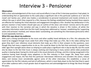 Interview 3 - Pensioner
Observation
With a clear acknowledgement of the music and sound effects in two of the 5 interview questions I had asked, its
understanding that an appreciation to the audio plays a significant role in this particular audience as it 'sets the
mood' and 'excites you', which also implies a consideration to personal involvement and moods similarly as it
reflects the way in which they respond to a film, because the feelings established having involved these aspects
are effective for hooking the initial attention and engagement throughout a film. Another key deliberation in this
persons reaction is how trailers should 'give you an outline of the story' and remain 'concise and to the point'
with their reaction to the narrative and way in which the storyline is driven in film trailers; all whilst the
secondary information aside from the film itself, having been addressed as 'reviews', establishing the 'supporting
actors and actresses' involved, and 'release dates' outstanding, are something this interviewee particularly refers
to and repeatedly mentions.
What this says about my audience
With such a strong consideration to the music and other audibly heard attributes to a film, this advocates the
need to be engaged through music aside from other things that make up a film, like in the video editing here
given they don’t ever reference visual elements that make up a film in their answers to the questions, even
though they had many a opportunities to do so, this could be down to the fact that commonly in people from
older ages their eyesight wears down so relaying on audio plays a significant role in day-to-day life, but this could
also be down to the fact that music is always evolving and improving in many sectors whilst video production
quality is slowing down having hit a brick wall in the visual elements of things, and this is being recognized in this
audience having lived through many adaptions in the film industry in their longer life. Away from audio
engagement and impact, the fact that this particular interviewee references and considers the actors, release
dates, and reviews more considerably against some of the other interviews, this establishes a sense of
appreciation for the film industry and lack of selfishness, which is most likely down to the fact that they're apart
of an older audience with a much greater deal of experience and acknowledgement to things like these through
the years.
 