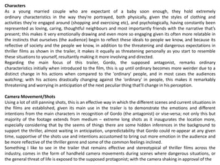 Characters
As a young married couple who are expectant of a baby soon enough, they hold extremely
ordinary characteristics in the way they're portrayed, both physically, given the styles of clothing and
activities they're engaged around (shopping and exercising etc), and psychologically, having constantly been
represented as loving, caring, thoughtful neighbours and most importantly friends with the narrative that’s
present; this makes it very emotionally drawing and even more so engaging given its often more relatable in
the instincts that ourselves (the audience) begin to reflect these ideals to people we know, and because its
reflective of society and the people we know, in addition to the threatening and dangerous expectations in
thriller films as shown in the trailer, it makes it equally as threatening personally as you start to resemble
these situations to yourself, resultantly making it more involving and directed.
Regarding the main focus of this trailer, Gordo, the supposed antagonist, remarks ordinary
characteristics initially when introduced to the film, this is up until ordinary becomes more weirder due to a
distinct change in his actions when compared to the 'ordinary' people, and in most cases the audiences
watching; with his actions drastically changing against the 'ordinary' in people, this makes it remarkably
threatening and worrying in anticipation of the next peculiar thing that'll change in his perception.
Camera Movement/Shots
Using a lot of still panning shots, this is an effective way in which the different scenes and current situations in
the films are established, given its main use in the trailer is to demonstrate the emotions and different
intentions from the main characters in recognition of Gordo (the antagonist) or vise-versa; not only this but
majority of the footage extends from medium – extreme long shots as it inaugurates the location more,
especially considering that by the seems of things there are some hidden inferences in the background to
support the thriller, almost waiting in anticipation, unpredictability that Gordo could re-appear at any given
time, supportive of the shots use and intentions accustomed to bring out more emotion in the audience and
be more reflective of the thriller genre and some of the common feelings inclined.
Something I like to see in the trailer that remains effective and stereotypical of thriller films across the
industry, comes in the form of handheld camera movements during scenes where dangerous situations, or
the general threat of life is exposed to the supposed protagonist; with the camera shaking in approval of the
 