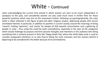 White - Continued
when acknowledging the current time period in which women are seen to be much independent in
juxtapose to the past, and coincidently women are also used much more in thriller films for these
powerful positions which may hint at this movement further. Following up psychographically, the color
white is often reflected in the figure of god and other religious studies, addressing people with church
orientated interests in particular, in addition to pacifists in current society around the meanings of being
'neutral', holding 'optimism', and 'clarity' for people all fold towards reconciliation and a gathering of
people in unity – thus using this could be quite contradictory, especially in the eyes of the antagonist
which would challenge its purpose and form peculiar thoughts and intentions in the audience (this being
something that is similarly present in films like 'Happy Death Day' where the white baby mask is sued to
consider juxtaposed intentions as to why they're killing the main character and the reasons behind it
beginning to be considered for the better because of its connotations).
 