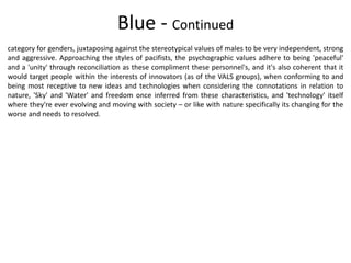 Blue - Continued
category for genders, juxtaposing against the stereotypical values of males to be very independent, strong
and aggressive. Approaching the styles of pacifists, the psychographic values adhere to being 'peaceful'
and a 'unity' through reconciliation as these compliment these personnel's, and it's also coherent that it
would target people within the interests of innovators (as of the VALS groups), when conforming to and
being most receptive to new ideas and technologies when considering the connotations in relation to
nature, 'Sky' and 'Water' and freedom once inferred from these characteristics, and 'technology' itself
where they're ever evolving and moving with society – or like with nature specifically its changing for the
worse and needs to resolved.
 