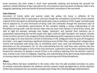 tense scenarios, this both makes it much more personally involving and directing the yourself the
audience, almost reflective of your own pov to the circumstances occurring which resultantly make it very
engaging, captivating, and more fearful of yourself and what's around you in the real world.
Color Schemes
Consistent of mainly white and warmer colors like yellow, the house is reflective of the
modern/refurbished style it's portrayed in, and even though the connotations around this remain positive
majority of the time given its welcoming and clearly been used as symbolism of the 'happy' married couple
that its adjacent to, it's also reminiscent of being 'cold' and 'unfriendly' through the prominent color of
white, which is coincidently representative of the narrative holding a strong understanding of old
friendships turning south; now the warmer colors that are much more obvious in some of the scenes, like
with at night for example, although how 'happy', 'optimistic', and 'positive' their intentions are in
purposefully representing the married couple once again, hold out right 'deceptive' and 'jealous' remarks
similar to what's present in the antagonist Gordo, foreshadowing what's expectant to come in the film from
an early stage as he soon becomes a threat to themselves in the ambiguous tones he gives off throughout
the trailer – once again remaining a significant technique across thriller films, creating what's categorized as
normal and associated with being safe, to something much more vivid and threatening in the slight
altercations on the connotations set. It's also understanding that the 'cold' blue color schemes had also
been established thoroughly in some of the more dominant, suspenseful scenes which subsequently drives
forward the intentions to develop a strand of fear in the audience watching from the director's point of
view, making it even more so engaging, impacting, and understanding of the genre being emphasized here
as rousing suspicion and mystery in the trailer form concerning and thrilling atmospheres.
Effects
Not many effects had been established in the trailer, other than the odd crossfade transitions to create
an emotive connection between the audience and the unaware couple (protagonists) to remain objective
of their love and passion for one another, amongst other things like a flashing footage implementation
 