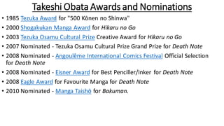 Takeshi Obata Awards and Nominations
• 1985 Tezuka Award for "500 Kōnen no Shinwa"
• 2000 Shogakukan Manga Award for Hikaru no Go
• 2003 Tezuka Osamu Cultural Prize Creative Award for Hikaru no Go
• 2007 Nominated - Tezuka Osamu Cultural Prize Grand Prize for Death Note
• 2008 Nominated - Angoulême International Comics Festival Official Selection
for Death Note
• 2008 Nominated - Eisner Award for Best Penciller/Inker for Death Note
• 2008 Eagle Award for Favourite Manga for Death Note
• 2010 Nominated - Manga Taishō for Bakuman.
 