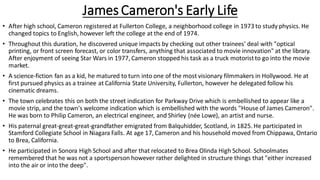 James Cameron's Early Life
• After high school, Cameron registered at Fullerton College, a neighborhood college in 1973 to study physics. He
changed topics to English, however left the college at the end of 1974.
• Throughout this duration, he discovered unique impacts by checking out other trainees' deal with "optical
printing, or front screen forecast, or color transfers, anything that associated to movie innovation" at the library.
After enjoyment of seeing Star Wars in 1977, Cameron stopped his task as a truck motoristto go into the movie
market.
• A science-fiction fan as a kid, he matured to turn into one of the most visionary filmmakers in Hollywood. He at
first pursued physics as a trainee at California State University, Fullerton, however he delegated follow his
cinematic dreams.
• The town celebrates this on both the street indication for Parkway Drive which is embellished to appear like a
movie strip, and the town's welcome indication which is embellished with the words "House of James Cameron".
He was born to Philip Cameron, an electrical engineer, and Shirley (née Lowe), an artist and nurse.
• His paternal great-great-great-grandfather emigrated from Balquhidder, Scotland, in 1825. He participated in
Stamford Collegiate School in Niagara Falls. At age 17, Cameron and his household moved from Chippawa, Ontario
to Brea, California.
• He participated in Sonora High School and after that relocated to Brea Olinda High School. Schoolmates
remembered that he was not a sportsperson however rather delighted in structure things that "either increased
into the air or into the deep".
 