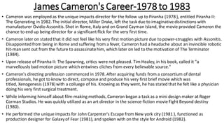 James Cameron's Career-1978 to 1983
• Cameron was employed as the unique impacts director for the follow up to Piranha (1978 ), entitled Piranha II:
The Generating in 1982. The initial director, Miller Drake, left the task due to imaginative distinctions with
manufacturer Ovidio Assonitis. Shot in Rome, Italy and on Grand Cayman Island, the movie provided Cameron the
chance to end up being director for a significant flick for the very first time.
• Cameron later on statedthat it did not feel like his very first motion picture due to power-struggles with Assonitis.
Disappointed from being in Rome and suffering from a fever, Cameron had a headache about an invincible robotic
hit-man sent out from the future to assassinatehim, which later on led to the motivation of The Terminator
(1984).
• Upon release of Piranha II: The Spawning, critics were not pleased. Tim Healey, in his book, called it "a
marvellously bad motion picture which entwines cliches from every believable source."
• Cameron's directing profession commenced in 1978. After acquiring funds from a consortium of dental
professionals, he got to know to direct, compose and produce his very first brief movie which was
titled, Xenogenesis (1978)with a colluege of his. Knowing as they went, he has statedthat he felt like a physician
doing his very first surgical treatment.
• While informing himself about film-making methods, Cameron began a task as a mini design maker at Roger
Corman Studios. He was quickly utilized as an art director in the science-fiction movie Fight Beyond destiny
(1980).
• He performed the unique impacts for John Carpenter's Escape from New york city (1981 ), functioned as
production designer for Galaxyof Fear (1981), and spoken with on the style for Android (1982).
 