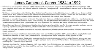 James Cameron's Career-1984 to 1992
• Influenced by John Carpenter's Halloween (1978) and other sci-fi work, Cameron composed the script for The Terminator (1984) in 1982,
which is a thriller about cyborg sent out from the future to carry out a deadly objective. Cameron wished to offer the script so that he might
direct the film.
• Whilst some movie studios revealed thinking about the task, lots of executives hesitated to let a unknown and brand-new director make the
motion picture. Wind Anne Hurd, an associate and creator of Pacific Western Productions, to whom Cameron was wed from 1984 to 1989,
accepted purchase Cameron's movie script for one dollar, on the condition that Cameron direct the movie.
• Ultimately, he persuaded the president of Hemdale Pictures to make the movie, with Cameron as director and Hurd as a manufacturer. Lance
Henriksen, who had actually starred in Piranha II: The Spawning, was thought about for the lead function, however Cameron chose that Arnold
Schwarzenegger was better as the cyborg bad guy due to his bodybuilder look. Henriksen was offered a smaller sized function rather.
• Michael Biehn and Cameron's future spouse, Linda Hamilton, likewise signed up with the cast. The Terminator was a box workplace success,
surpassing expectations set by Orion Pictures, who believed that the movie would be short-term in theaters.
• In 2008, the movie was picked for conservation in the United States National Movie Pc registry, being considered "culturally, traditionally, or
visually substantial".
• Quickly, Cameron moved onto his next directorial function, which was the follow up to Alien (1979 ), a science fiction scary by Ridley Scott.
After entitling the follow up Aliens (1986 ), Cameron recast Sigourney Weaver as Ellen Ripley, who initially appeared in Alien.
• Aliens follows the lead character, Ripley, as she assists a group of marine's combat extraterrestrials. In spite of disputes with cast and team
throughout production and needing to change among the lead stars-- James Remar with Michael Biehn-- Aliens was a ticket office success,
producing over $130 million around the world.
• The movie was chosen for 7 Academy Awards in 1987; Finest Starlet, Finest Art Instructions, Best Movie Modifying, Finest Initial Rating and
Finest Noise. It won awards for Best Noise Modifying and Finest Visual Impacts. In addition, the movie consisting of Weaver made the cover of
TIME publication in July 1986.
 