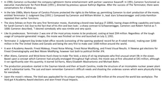 • In 1990, Cameron co-founded the company Lightstorm Home entertainment with partner Lawrence Kasanoff. In 1991, Cameron functioned as
executive manufacturer for Point Break (1991 ), directed by previous spouse Kathryn Bigelow. After the success of The Terminator, there were
conversations for a follow up.
• In the late 1980s, Mario Kassar of Carolco Pictures protected the rights to the follow up, permitting Cameron to start production of the movie,
entitled Terminator 2: Judgment Day (1991 ). Composed by Cameron and William Wisher Jr., lead stars Schwarzenegger and Linda Hamilton
repeated their earlier functions.
• The story follows on from the very first Terminator movie, illustrating a brand-new bad guy (T-1000), having shape-shifting capability and looks
for Sarah Connor's kid. Due to the fact that of his thin and lean look-- a sharp contrast to Schwarzenegger, Cameron cast Robert Patrick as T-
1000. Cameron described, "I desired somebody who was nimble and very quick.
• Like its predecessor, Terminator 2 was one of the most pricey movies to be produced, costing at least $94 million. Regardless of the tough
usage of computer-generated images, the movie was finished on time and launched on July 3, 1991.
• Terminator 2: Judgment Day broke ticket office records (consisting of the opening weekend record for an R-rated movie), making over $200
million in the The United States and Canada and being the very first to make over $300 million around the world.
• It won 4 Academy Awards: Finest Makeup, Finest Noise Mixing, Finest Noise Modifying, and Finest Visual Results. It likewise got elections for
Finest Cinematography and Best Movie Modifying, however lost both to political thriller JFK.
• After Aliens, Cameron and Wind Anne Hurd chose to make The Void, a story of oil-rig employees who find unusual smart life in the ocean.
Based upon a concept which Cameron had actually envisaged throughout high school, the movie was at first allocated at $41 million, although
it ran significantly over this quantity. It starred Ed Harris, Mary Elizabeth Mastrantonio and Michael Biehn.
• The production procedure started in the Cayman Islands and then at South Carolina, inside the structure of an incomplete nuclear power plant
with 2 substantial tanks. The cast and team remember Cameron's difficult needs and shooting the undersea scenes which were physically tiring
for everybody.
• Upon the movie's release, The Void was applauded for its unique impacts, and made $90 million at the around the world box workplace. The
Void got 4 Academy Award elections and won Finest Visual Impacts.
 