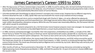 James Cameron's Career-1993 to 2001
• After the big success of Titanic,Cameron kept a low profile. In 1998, he and his sibling, John, formed EarthshipProductions, a
business for streaming documentaries on the deep sea, one of Cameron's interests. He had actuallyprepared to make a movie
about Spider-Man, a job establishedby Menahem Golan of CannonMovies.
• Columbiaworked with DavidKoepp to adjust Cameron's concepts into a movie script, however due to different arguments,
Cameron deserted the task. In 2002, Spider-Man was launchedwith the movie script credited entirely to Koepp.
• In 2000, Cameron ventured intotv and co-created Dark Angel with Charles H. Eglee, a tv series affected by cyberpunk,
biopunk,modern superheroes and third-wavefeminism. Dark Angel starred Jessica Alba as Max Guevara;a geneticallyboosted
super-soldier developedby a deceptive company. While the very first season was reasonably effective, the 2nd season did less
well, which caused its cancellation.
• In subsequent years, Cameron prepared to do a 3rd Terminatormovie however prepares never ever emerged. He moved onto
other tasks and in 1993, Cameron co-founded Digital Domain,a visual results productionbusiness.
• In 1994, Cameron and Schwarzenegger reunited for their 3rd cooperation,entitledReal Lies (1994 ), a remake of the 1991
French funny La Totale! The story portrays an American secret representativewho leads a double life as a familyman, whose
partner thinks he is a computersystem salesperson. The movie co-stars Jamie Lee Curtis, Eliza Dushku and Tom Arnold.
• Allocatedat a minimum of $100 million,the movie made $146 millionin North America, and $232 millionaroundthe world.
The movie was chosen for an Academy Award for Finest Visual Impacts. In 1995, Cameron co-produced Strange Days (1995 ), a
science fiction thriller. The movie was directed by Kathryn Bigelow and co-written by Jay Cocks. Weird Days was seriously and
economicallynot successful.
• After months of hold-up, Titanicpremiered on December 19, 1997. Titanicgot strong vitalpraise and ended up being the
highest-grossing movie of perpetuity worldwide in 1998, and held this positionfor 12 years till Cameron's Avatar(2009) beat
the record in 2010.
 