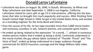 DonaldLeroy LaFontaine
• LaFontaine was born on August 26, 1940, in Duluth, Minnesota, to Alfred and
Ruby LaFontaine and died September 1, 2008 in Los Angeles, California.
LaFontaine stated his voice split at age 13 in mid-sentence, offering him the bass
tones that later on brought him much popularity and success. After finishing from
Duluth Central High School in 1958, he got in the United States Army, and worked
as a recording engineer for the Army Band and Chorus.
• Over the course of his life, he has tape-recorded more than 5,000 movie trailers
and numerous countless tv ads, network promos, and computer game trailers.
• He ended up being related to the expression "In a world ...", utilized in numerous
motion picture trailers that it ended up being a cliché. Commonly understood in
the movie market, the guy whose labels consisted of "Thunder Throat" and "The
Voice of God", ended up being understood to a larger audience through
commercials for GEICO insurance coverage and the Mega Millions lotto video
game.
 