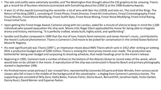 • The sets and outfits were extremely sensible, and The Washington Post thought about the CGI graphicsto be amazing. Titanic
got a record-tie of fourteen elections (connected with Everything about Eve (1950 )) at the 1998 Academy Awards.
• It won 11 of the awards(connecting the record for a lot of wins with Ben-Hur (1959) and lateron, The Lord of the Rings: The
Return of the King (2003 ), consisting of: Finest Photo, Finest Director, Finest Art Instructions, Finest Cinematography,Finest
Visual Results, Finest Movie Modifying, Finest Outfit Style, Finest Noise Mixing, Finest Noise Modifying,Finest InitialRating,
Finest InitialTune.
• Upon getting the Finest Image Award, Cameron along with Jon Landau, asked for a minute of silence to keep in mind the 1,500
individualswho passed awaywhen the ship sank. Movie critic Roger Ebert applaudedthe movie for being able to integrate
drama and history, mentioning, "It is perfectly crafted, wisely built,highly acted, and spellbinding".
• Sandler and Studlar composed in 1999 that the mix of love, historic fond memories and James Horner's music, contributedto
the movie's cultural phenomenon.Titanicis Cameron's 2nd movie to be picked for conservationin the United StatesNational
Movie Pc Registry.
• His next significantjob was Titanic(1997 ), an impressive movie about RMS Titanicwhich sank in 1912 after striking an iceberg.
With a productionbudget planof $200 million,Titanicis among the most pricey movies ever made. The productionwas
bothered for being over-budget and surpassing its shooting schedule, that made headings prior to the movie's release.
• Beginning in 1995, Cameron took a number of dives to the bottom of the Atlantic Ocean to record video of the wreck, which
would lateron be utilized in the movie. A reproductionof the ship was constructed in Rosarito Beach and primary photography
started in September 1996.
• His finished movie script portrays2 star-crossed fans, represented by Leonardo DiCaprioand Kate Winslet, from varioussocial
classes who fall in love in the middle of the backgroundof the catastrophe-- a dogleg from Cameron's previousmovies. The
supporting cast consisted of Billy Zane, KathyBates, Frances Fisher, Gloria Stuart, Bernard Hill, JonathanHyde, VictorGarber,
Danny Nucci, DavidWarner and Expense Paxton.
 