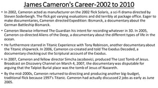 James Cameron's Career-2002 to 2010
• In 2002, Cameron acted as manufacturer on the 2002 flick Solaris, a sci-fi drama directed by
Steven Soderbergh. The flick got varying evaluations and did terribly at package office. Eager to
make documentaries, Cameron directed Expedition: Bismarck, a documentaryabout the
German Battleship Bismarck.
• Cameron likewise informed The Guardian his intent for recording whatever in 3D. In 2005,
Cameron co-directed Aliens of the Deep, a documentary about the different types of life in the
ocean.
• He furthermore starred in Titanic Experience with Tony Robinson, another documentaryabout
the Titanic shipwreck. In 2006, Cameron co-created and told The Exodus Decoded, a
documentary checking out the Scriptural account of the Exodus.
• In 2007, Cameron and fellow director Simcha Jacobovici, produced The Lost Tomb of Jesus.
Broadcast on Discovery Channel on March 4, 2007, the documentarywas disputable for
arguing that the Talpiot Burial place was the tomb of Jesus of Nazareth.
• By the mid-2000s, Cameron returned to directing and producing another big-budget,
traditional flick because 1997's Titanic. Cameron had actually discussed 2 jobs as early as June
2005.
 