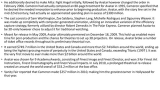 • He additionally desired to make Alita: Fight Angel initially, followed by Avatarhowever changed the order in
February 2006. Cameron had actually composed an 80-page treatment for Avatarin 1995, Cameron specified that
he desired the needed innovation to enhance prior to beginning production. Avatar, with the story line set in the
mid-22nd century, had actually an approximated spending plan in excess of $300 million.
• The cast consists of Sam Worthington, Zoe Saldana, Stephen Lang, Michelle Rodriguez and Sigourney Weaver. It
was made up completely with computer-generated animation, utilizing an innovative variation of the efficiency
capture strategy, formerly utilized by director Robert Zemeckis in The Polar Express. Cameron planned Avatarto
be 3D-only however chose to adjust it for traditional watching.
• Meant for release in May 2009, Avatarultimately premiered on December 18, 2009. This hold-up enabled more
time for post-production and the chance for theatres to set up 3D projectors. On release, Avatarbroke a number
of ticket office records throughout its preliminary theatrical run.
• It earned $749.7 million in the United States and Canada and more than $2.74 billion around the world, ending up
being the highest-grossing movie of perpetuity in the United States and Canada, exceeding Titanic (1997 ). It was
the very first movie to ever make more than $2 billion around the world.
• Avatarwas chosen for 9 AcademyAwards, consisting of Finest Image and Finest Director, and won 3 for Finest Art
Instructions, Finest Cinematography and Finest Visual Impacts. In July 2010, a prolonged theatrical re-release
created an around the world overall of $33.2 million at the box office.
• Vanity Fair reported that Cameron made $257 million in 2010, making him the greatestearner in Hollywood for
that year.
 