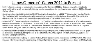 James Cameron's Career2011 to Present
• In 2011, Cameron acted as an executive manufacturer for Sanctum (2011), a disaster-survival movie about a
cavern diving trip which turns unsafe. Gaining varying evaluations, the movie generated a decent $108 million at
the box office.
• Cameron re-investigatedthe sinking of RMS Titanic with 8 specialists in a 2012 TV documentary special, Titanic:
The Final Word with James Cameron, which premiered on April 8 on the National Geographic Channel. In the
documentary, the professionals modified the CGI animation of the sinking developed in 1995.
• In March 2010, Cameron explained that Titanic (1997)will be transformed and re-released in 3D to celebrate the
centennial anniversary of the disaster. On March 27, 2012, Cameron went to the best at Royal Albert Hall, London
with his other half and a number of cast members. He likewise worked as executive manufacturer of Cirque du
Soleil: Worlds Awayand Deepsea Difficulty 3D in 2012 and 2014, respectively.
• Cameron starred in the documentary Atlantis Increasing, with previous partner Simcha Jacobovci. The set go on
an experience to check out the presence of the city of Atlantis. The program aired on January 29, 2017 on the
National Geographic channel.
• Entitled James Cameron's Story of Science Fiction, the six-episodic series was relayed on AMC in 2018. The series
included interviews with visitors consisting of Steven Spielberg, George Lucas, Christopher Nolan and Ridley Scott.
 