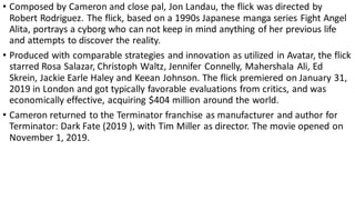 • Composed by Cameron and close pal, Jon Landau, the flick was directed by
Robert Rodriguez. The flick, based on a 1990s Japanese manga series Fight Angel
Alita, portrays a cyborg who can not keep in mind anything of her previous life
and attempts to discover the reality.
• Produced with comparable strategies and innovation as utilized in Avatar, the flick
starred Rosa Salazar, Christoph Waltz, Jennifer Connelly, Mahershala Ali, Ed
Skrein, Jackie Earle Haley and Keean Johnson. The flick premiered on January 31,
2019 in London and got typically favorable evaluations from critics, and was
economically effective, acquiring $404 million around the world.
• Cameron returned to the Terminator franchise as manufacturer and author for
Terminator: Dark Fate (2019 ), with Tim Miller as director. The movie opened on
November 1, 2019.
 