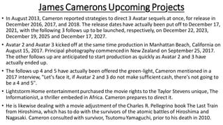 James Camerons Upcoming Projects
• In August 2013, Cameron reported strategies to direct 3 Avatar sequels at once, for release in
December 2016, 2017, and 2018. The release dates have actually been put off to December 17,
2021, with the following 3 follows up to be launched, respectively, on December 22, 2023,
December 19, 2025 and December 17, 2027.
• Avatar 2 and Avatar 3 kicked off at the same time production in Manhattan Beach, California on
August 15, 2017. Principal photography commencedin New Zealand on September 25, 2017.
The other follows up are anticipated to start production as quickly as Avatar 2 and 3 have
actually ended up.
• The follows up 4 and 5 have actually been offered the green-light, Cameron mentioned in a
2017 interview, "Let's face it, if Avatar 2 and 3 do not make sufficient cash, there's not going to
be a 4 and 5".
• Lightstorm Home entertainmentpurchased the movie rights to the Taylor Stevens unique, The
Informationist, a thriller embeded in Africa. Cameron prepares to direct it.
• He is likewise dealing with a movie adjustment of the Charles R. Pellegrino book The Last Train
from Hiroshima, which has to do with the survivors of the atomic battles of Hiroshima and
Nagasaki. Cameron consulted with survivor, TsutomuYamaguchi, prior to his death in 2010.
 