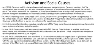 • As of 2012, Cameron and his relatives have actually assumeda vegan regimen. Cameron mentions that "by
altering what you consume, you will alter the whole agreement in between the human types and the natural
world". He and his better half are supporters of plant-based food and have actually called for positive actions to
produce more plant-based food and less meat to reduce the significance of environment modification.
• In 2006, Cameron's partner co-founded MUSE School, which ended up being the very first K-12 veganschool in
the United States. In early 2014, Cameron acquired the Beaufort Vineyard and Estate Winery in Courtenay, British
Columbia for $2.7 million, to pursue his enthusiasm for sustainable agribusiness.
• In 2018, Cameron functioned as executive manufacturer of The Video gameChangers, a documentary showcasing
vegan professional athletes and other celebs.
• In June 2019, Cameron reported a company project with flick director Peter Jackson, to produce plant-based
meat, cheese, and dairy items in New Zealand. He put forward that we require "a nice transition to a meatless or
relatively meatless world in 20 or 30 years."
• In June 2010, Cameron fulfilled with executives of the Environmental Security Organizationto go over attainable
options to the Deepwater Horizon oil spill. Cameron is a member of the NASA Advisory Council and he worked
with the area organizationto construct electronic cameras for the Interest rover sent out for Mars. Cameron is a
member of the Mars Society, a non-profit company lobbying for the colonization of Mars.
Activismand Social Causes
 