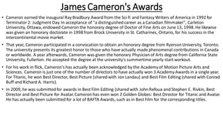 James Cameron's Awards
• Cameron earned the inaugural Ray Bradbury Award from the Sci-fi and Fantasy Writers of America in 1992 for
Terminator 2: Judgment Day. In acceptance of "a distinguished career as a Canadian filmmaker", Carleton
University, Ottawa, endowed Cameron the honorary degree of Doctor of Fine Arts on June 13, 1998.He likewise
was given an honorary doctorate in 1998 from Brock University in St. Catharines, Ontario, for his success in the
intercontinental movie market.
• That year, Cameron participated in a convocation to obtain an honorary degree from RyersonUniversity, Toronto.
The university presents its greatest honor to those who have actually made phenomenal contributions in Canada
or worldwide. A year afterwards, Cameron was given the honorary Physician of Arts degree from California State
University, Fullerton. He accepted the degree at the university's summertime yearly start workout.
• For his work in flick, Cameron's has actually been acknowledged by the Academyof Motion Picture Arts and
Sciences. Cameron is just one of the number of directors to have actually won 3 Academy Awards in a single year.
For Titanic, he won Best Director, Best Picture (shared with Jon Landau) and Best Film Editing (shared with Conrad
Buff and Richard A. Harris).
• In 2009, he was submittedfor awards in Best Film Editing (shared with John Refoua and Stephen E. Rivkin, Best
Director and Best Picture for Avatar. Cameron has even won 2 Golden Globes: Best Director for Titanic and Avatar.
He has actually been submitted for a lot of BAFTA Awards, such as in Best Film for the corresponding titles.
 