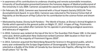 • In awareness of his contributions to undersea shooting and remote automobile innovation,
University of Southampton presented Cameron the honorary degree of Medical professional of
the University in July 2004. Cameron accepted the award at the National Oceanography Centre.
• On February 28, 2010, Cameron was honored with a Visual Impacts Society (VES) Life Time
AccomplishmentAward. In June 2012, Cameron was inducted to The Science Fiction Hall of
Popularity at the Museum of Pop Culture for his contribution to the science fiction and dream
field.
• Motivated by Avatar, Disney built Pandora-- The World of Avatar, at Disney's Animal Kingdom in
Florida which opened to the general public on Might 27, 2017. A types of frog, Pristimantis
jamescameroni, was called after Cameron for his operate in promoting ecological awareness
and advocacy of veganism.
• In 2010, Cameron was ranked at the top of the list in The Guardian Flick Power 100. In the exact
same year, British publication New Statesmanranked Cameron 30th location in their list of
"The World's 50 The majority of Prominent Figures 2010".
• In 2013, Cameron acquired the Nierenberg Reward for Science in the general public, which is
every year endowed by the Scripps Organization of Oceanography. In 2019 Cameron was
selected as a Buddy of the Order of Canada by Guv General Julie Payette, offering him the Post
Small Letters "CC" for life.
 