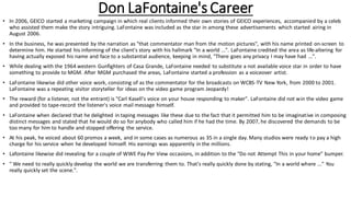 Don LaFontaine's Career
• In 2006, GEICO started a marketing campaign in which real clients informed their own stories of GEICO experiences, accompanied by a celeb
who assisted them make the story intriguing. LaFontaine was included as the star in among these advertisements which started airing in
August 2006.
• In the business, he was presented by the narration as "that commentator man from the motion pictures", with his name printed on-screen to
determine him. He started his informing of the client's story with his hallmark "In a world ...". LaFontaine credited the area as life-altering for
having actually exposed his name and face to a substantial audience, keeping in mind, "There goes any privacy I may have had ...".
• While dealing with the 1964 western Gunfighters of Casa Grande, LaFontaine needed to substitute a not available voice star in order to have
something to provide to MGM. After MGM purchased the areas, LaFontaine started a profession as a voiceover artist.
• LaFontaine likewise did other voice work, consisting of as the commentator for the broadcasts on WCBS-TV New York, from 2000 to 2001.
LaFontaine was a repeating visitor storyteller for ideas on the video game program Jeopardy!
• The reward (for a listener, not the entrant) is "Carl Kasell's voice on your house responding to maker". LaFontaine did not win the video game
and provided to tape-record the listener's voice mail message himself.
• LaFontaine when declared that he delighted in taping messages like these due to the fact that it permitted him to be imaginative in composing
distinct messages and stated that he would do so for anybody who called him if he had the time. By 2007, he discovered the demands to be
too many for him to handle and stopped offering the service.
• At his peak, he voiced about 60 promos a week, and in some cases as numerous as 35 in a single day. Many studios were ready to pay a high
charge for his service when he developed himself. His earnings was apparently in the millions.
• Lafontaine likewise did revealing for a couple of WWE Pay Per View occasions, in addition to the "Do not Attempt This in your home" bumper.
• " We need to really quickly develop the world we are transferring them to. That's really quickly done by stating, "In a world where ..." You
really quickly set the scene.".
 