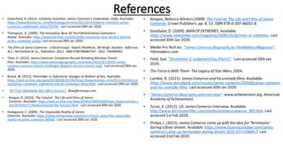 References
• Greenfield, R. (2011). Celebrity Invention: James Cameron's Underwater Dolly. Available:
https://www.theatlantic.com/technology/archive/2011/01/celebrity-invention-james-
camerons-underwater-dolly/70370/. Last accessed 28th Jan 2020.
• Thompson, A. (2009). The Innovative New 3D Tech Behind James Cameron's
Avatar. Available: https://www.foxnews.com/tech/the-innovative-new-3d-tech-behind-
james-camerons-avatar. Last accessed 28th Jan 2020.
• The films of James Cameron : critical essays. Kapell, Matthew., McVeigh, Stephen. Jefferson,
N.C.: McFarland & Co., Publishers. 2011. ISBN 9780786487547. OCLC 756484492.
• Than, K. (2012). James Cameron Completes Record-Breaking Mariana Trench
Dive. Available: https://www.nationalgeographic.com/news/2012/3/120325-james-
cameron-mariana-trench-challenger-deepest-returns-science-sub/. Last accessed 28th Jan
2020.
• Broad, W. (2012). Filmmaker in Submarine Voyages to Bottom of Sea. Available:
https://web.archive.org/web/20190328192244/https:/www.nytimes.com/2012/03/26/scie
nce/james-camerons-submarine-trip-to-challenger-deep.html. Last accessed 29th Jan 2020.
• "All Time Worldwide Box Office Grosses". Boxofficemojo.com.
• Keegan, R. (2010). The Futurist: The Life and Films of James
Cameron. Available: https://web.archive.org/web/20181018082849/https:/www.nytimes.c
om/2010/01/17/books/excerpt-the-futurist.html. Last accessed 30th Jan 2020.
• Hedegaard, E. (2009). The Impossible Reality of James
Cameron. Available: https://www.rollingstone.com/music/music-news/the-impossible-
reality-of-james-cameron-56560/. Last accessed 30th Jan 2020.
• Keegan, Rebecca Winters(2009). The Futurist: The Life and Films of James
Cameron. Crown Publishers. pp. 8, 53. ISBN978-0-307-46031-8.
• Goodyear, D. (2009). MANOF EXTREMES. Available:
https://www.newyorker.com/magazine/2009/10/26/man-of-extremes. Last
accessed 30th Jan 2020.
• Media Pro Tech Inc. "James Cameron Biography by FilmMakersMagazine".
Filmmakers.com.
• Field, Syd. "Terminator 2: JudgmentDay (PartI)". Lastaccessed 30th Jan
2020.
• The Force IsWith Them: The Legacy of Star Wars, 2004.
• Lambie, R. (2015). JamesCameron and hisunmade films.Available:
https://www.denofgeek.com/movies/james-cameron/33928/james-cameron-
and-his-unmade-films. Lastaccessed 30th Jan 2020.
• "JamesCameron Biographyand Interview". www.achievement.org. American
Academy of Achievement.
• Turan, K. (2012). US: JamesCameron Interview. Available:
http://www.terminatorfiles.com/media/articles/cameron_005.htm. Last
accessed 1stFeb 2020.
• Philips, I. (2015). JamesCameron came up with the idea for 'Terminator'
during a fever dream. Available: https://www.businessinsider.com/james-
cameron-came-up-terminator-during-dream-2015-6?r=US&IR=T. Last
accessed 2nd Feb 2020.
 