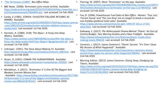 • "The Terminator (1984)". Box Office Mojo.
• BBC News. (2008). Terminator joins movie archive. Available:
https://web.archive.org/web/20191019183424/http:/news.bbc.co.u
k/2/hi/entertainment/7804404.stm. Last accessed 1st Feb 2020.
• Canby, V. (1985). SCREEN: SYLVESTER STALLONE RETURNS AS
RAMBO. Available:
https://web.archive.org/web/20190920055754/https:/www.nytimes
.com/1985/05/22/movies/screen-sylvester-stallone-returns-as-
rambo.html. Last accessed 1st Feb 2020.
• Harmetz, A. (1989). FILM; 'The Abyss': A Foray Into Deep
Waters. Available:
https://www.nytimes.com/1989/08/06/movies/film-the-abyss-a-
foray-into-deep-waters.html?sec=&spon=&pagewanted=all. Last
accessed 1st Feb 2020.
• Unknown. (1991). The Story About Making T2. Available:
http://www.terminatorfiles.com/media/articles/t2_008.htm. Last
accessed 1st Feb 2020.
• Ansen, D. (1991). CONAN THE HUMANITARIAN. Available:
https://www.newsweek.com/conan-humanitarian-205026. Last
accessed 1st Feb 2020.
• Mendelson, S. (2017). 'Terminator 2' Is One Of The Biggest And
Bleakest Summer Movies Ever
. Available: https://www.forbes.com/sites/scottmendelson/2017/08/
24/terminator-2-is-one-of-the-biggest-and-bleakest-summer-
movies-ever/#6bd2eb781b21. Last accessed 1st Feb 2020.
• Fleming, M. (2007). More ‘Terminator’ on the way. Available:
https://web.archive.org/web/20170324083906/http:/variety.com/2007/
film/markets-festivals/more-terminator-on-the-way-1117964592/. Last
accessed 1st Feb 2020.
• Fox, D. (1994). Powerhouses Fuel Sales at Box Office : Movies: ‘True Lies,’
‘Forrest Gump’ and ‘The Lion King’ are on target to break a record for
non-holiday weekend ticket sales. Available:
https://www.latimes.com/archives/la-xpm-1994-07-18-ca-17141-
story.html. Last accessed 1st Feb 2020.
• Galloway, S. (2017). The Rollercoaster Drama Behind 'Titanic': An Out-of-
Control Budget, Two Warring Studios and a Near-Fistfight . Available:
https://www.hollywoodreporter.com/features/titanic-inside-story-
making-movie-996430. Last accessed 1st Feb 2020.
• Cameron, J. (2017). James Cameron's 'Titanic' Secrets: "It's Time I Gave
My Version of What Happened". Available:
https://www.hollywoodreporter.com/news/james-camerons-titanic-
secrets-time-i-gave-my-version-what-happened-996442. Last accessed
2nd Feb 2020.
• Morning Edition. (2012). James Cameron: Diving Deep, Dredging Up
Titanic. Available:
https://web.archive.org/web/20191024125736/https:/www.npr.org/201
2/03/30/149635287/james-cameron-diving-deep-dredging-up-
titanic?t=1571921814903. Last accessed 2nd Feb 2020.
 