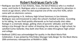 Robert Rodriguez Early Life
• Rodríguez was born in San Antonio, Texas, the kid of Rebecca who is a medical
nurse, and Cecilio G. Rodríguez who is a salesperson. He started his attraction in
movie at age eleven, when his dad acquired one of the very first VCRs, which
came with an electronic camera.
• While participating in St. Anthony High School Seminary in San Antonio,
Rodríguez was commissioned to video the school's football activities. According
to his sibling, he was fired quickly afterwards as he had actually shot video
footage in a cinematic design, getting shots of parents' attitudes and the ball
taking a trip through the air rather of shooting the entire play. In high school, he
satisfied Carlos Gallardo; they both shot flicks on video throughout high school
and college.
• Bedhead (1991) was acknowledged for quality in the Black Maria Flick
Celebration. It was picked by Film/Video Manager Sally Berger for the Black Maria
20th-anniversary retrospective at MoMA in 2006.
 
