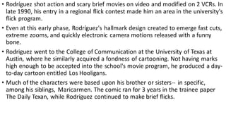 • Rodríguez shot action and scary brief movies on video and modified on 2 VCRs. In
late 1990, his entry in a regional flick contest made him an area in the university's
flick program.
• Even at this early phase, Rodríguez's hallmark design created to emerge fast cuts,
extreme zooms, and quickly electronic camera motions released with a funny
bone.
• Rodriguez went to the College of Communication at the University of Texas at
Austin, where he similarly acquired a fondness of cartooning. Not having marks
high enough to be accepted into the school's movie program, he produced a day-
to-day cartoon entitled Los Hooligans.
• Much of the characters were based upon his brother or sisters-- in specific,
among his siblings, Maricarmen. The comic ran for 3 years in the trainee paper
The Daily Texan, while Rodríguez continued to make brief flicks.
 