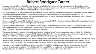 Robert Rodriguez Career
• Rodríguez is a strongfan of digital filmmaking, having actually been presented to the practice by director George Lucas,who
personally welcomed Rodríguez to utilize the digital video cameras at Lucas'shead office. He was provided with the Remarkable
Contribution to Filmmaking Award at the 2010 Austin Movie Celebration.
• Sin City was a vital hit in 2005in addition to a ticket office success, especially for a hyperviolent comics adjustmentthat did not have
name acknowledgment equivalent to the X-Men or Spider-Man.He has an interest in adjustingall of Miller's Sin City
comics. Rodríguez directed the movie and composed World Horror as part of the double-bill release Grindhouse (2007). Quentin
Tarantino directed Grindhouse's other movie.
• He has a series of "10 Minute Movie School" sections on numerous of his DVD releases, revealing ambitious filmmakers how to make
great, rewardingmotion pictures utilizing low-cost strategies.
• Beginning with the When Upon a Time in Mexico DVD, Rodríguez starteddeveloping a series called "10 Minute Cooking School" in
which he exposed his dish for "Puerco Pibil" (based upon Cochinita pibil, an old meal from Yucatán),the exact same food Johnny
Depp's character,"Representative Sands" consumed in the movie.
• The appeal of this series resulted in the addition of another "Cooking School" on the two-disc variation of the Sin City DVD where
Rodríguez teaches the audience how to make "Sin City BreakfastTacos", a meal (produced his cast and team throughoutlate-night
shoots and modifying sessions) using his grandma'stortilla dish and various egg blends for the filling.
• He had actually at first prepared to launch a 3rd "Cooking School" with the DVD release of World Horror however then revealed on the
"Movie School" sector of the DVD that he would put it on the Grindhouse DVD set rather.The Cooking School, entitled "Texas
Barbecue ... from the TOMB!", is a meal based upon the "secret barbecue dish" of JT Hague, Jeff Fahey's characterin the movie.
• Rodríguez co-directed Sin City (2005), an adjustmentof the Frank Miller Sin City comics; Quentin Tarantinoguest-directed
a scene. Throughoutproduction in 2004,Rodríguez firmly insisted Miller be credited as co-director,due to the fact that he
thoughtabout the visual design of Miller's comic art to be simply as crucial as his own in the movie.
 