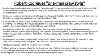Robert Rodriguez "one-man crewstyle"
• He calls his design of making motion pictures "Mariachi-style" (in recommendation to his very first function flick El
Mariachi) in which (according to the back cover of his book Rebel Without a Pack) "Imagination, not cash, is
utilized to resolve issues."
• He chooses to operate at night, investing his day-time hours with his kids, when they're home, and states that he
thinks lots of imaginative individuals are "night individuals". [46]
• In his book The DV Rebel's Guide, Stu Maschwitz created the term "Robert Rodriguez list", i.e. the filmmaker
assembling a list of things they have access to like cool cars and trucks, homes, horses, samurai swords and so on,
and after that composing the movie script based upon that list.
• Rodríguez not just has the credits of producing, directing and composing his flicks, he likewise repeatedly
functions as editor, director of photography, cam operator, steadicam operator, author, production designer, visual
impacts manager, and sound editor on his flicks. This has actually made him the label of "the one-man movie
organization".
• He abbreviates his various positions in his movie credits; When Upon a Time in Mexico, for example, is "shot,
sliced, and scored by Robert Rodriguez", and Sin City is "shot and cut by Robert Rodriguez".
• Rodriguez composed a blurb for the book that specified:
" I 'd been wishing to compose a book for the brand-new type of digital filmmakers, today I do not need to. My
buddy and fellow motion picture maker Stu Maschwitz has actually compressed years of experience into this
extensive guide. Do not make a motion picture without reading this book!"
 