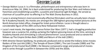 George Lucas
• George Walton Lucas Jr. Is a filmmaker, philanthropist and entrepreneur who was born in
America on May 14, 1944, he is best understood for producing the Star Wars and Indiana Jones
franchises and establishing Lucasfilm, LucasArts and Industrial Light & Magic. He served as
chairman of Lucasfilm prior to offering it to The Walt Disney Business in 2012.
• Lucas is among history's most economically effective filmmakers and has actually been chosen
for 4 Academy Awards. His movies are amongst the 100 highest-grossing motion pictures at the
North American ticket office, changed for ticket-price inflation. Lucas is thought about a
considerable figure of the 20th-century New Hollywood motion.
• Lucas's next movie, the legendary science fiction Star Wars (1977 ), had a struggling production
however was a surprise hit, ending up being the highest-grossing movie at the time, winning 6
Academy Awards and stimulating a cultural phenomenon. Lucas produced and co-wrote the
follows up The Empire Strikes Back (1980) and Return of the Jedi (1983 ).
• With director Steven Spielberg, he produced, produced and co-wrote the Indiana Jones movies
Raiders of the Lost Ark (1981 ), The Temple of Doom (1984 ), The Last Crusade (1989) and The
Kingdom of the Crystal Skull (2008 ). He likewise composed a range and produced of movies
and tv series through Lucasfilm in between the 1970s and the 2010s.
 