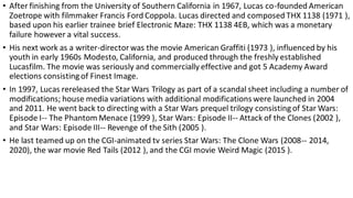 • After finishing from the University of Southern California in 1967, Lucas co-founded American
Zoetrope with filmmaker Francis Ford Coppola. Lucas directed and composed THX 1138 (1971 ),
based upon his earlier trainee brief Electronic Maze: THX 1138 4EB, which was a monetary
failure however a vital success.
• His next work as a writer-director was the movie American Graffiti (1973 ), influenced by his
youth in early 1960s Modesto, California, and produced through the freshly established
Lucasfilm. The movie was seriously and commercially effective and got 5 Academy Award
elections consisting of Finest Image.
• In 1997, Lucas rereleased the Star Wars Trilogy as part of a scandal sheet including a number of
modifications; house media variations with additional modifications were launched in 2004
and 2011. He went back to directing with a Star Wars prequel trilogy consisting of Star Wars:
Episode I-- The Phantom Menace (1999 ), Star Wars: Episode II-- Attack of the Clones (2002 ),
and Star Wars: Episode III-- Revenge of the Sith (2005 ).
• He last teamed up on the CGI-animated tv series Star Wars: The Clone Wars (2008-- 2014,
2020), the war movie Red Tails (2012 ), and the CGI movie Weird Magic (2015 ).
 