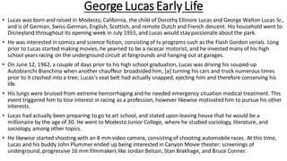 George Lucas Early Life
• Lucas was born and raised in Modesto, California, the child of Dorothy Ellinore Lucas and George Walton Lucas Sr.,
and is of German, Swiss-German, English, Scottish, and remote Dutch and French descent. His household went to
Disneyland throughout its opening week in July 1955, and Lucas would staypassionate about the park.
• He was interested in comics and science fiction, consisting of tv programs such as the Flash Gordon serials. Long
prior to Lucas started making movies, he yearned to be a racecar motorist, and he invested many of his high
school years racing on the underground circuit at fairgrounds and hanging out at garages.
• On June 12, 1962, a couple of days prior to his high school graduation, Lucas was driving his souped-up
Autobianchi Bianchina when another chauffeur broadsided him, [a] turning his cars and truck numerous times
prior to it crashed into a tree; Lucas's seat belt had actually snapped, ejecting him and therefore conserving his
life.
• His lungs were bruised from extreme hemorrhaging and he needed emergency situation medical treatment. This
event triggered him to lose interest in racing as a profession, however likewise motivatedhim to pursue his other
interests.
• Lucas had actually been preparing to go to art school, and stated upon leaving house that he would be a
millionaire by the age of 30. He went to Modesto Junior College, where he studied sociology, literature, and
sociology, among other topics.
• He likewise started shooting with an 8 mm video camera, consisting of shooting automobile races. At this time,
Lucas and his buddy John Plummer ended up being interested in Canyon Movie theater: screenings of
underground, progressive 16 mm filmmakers like Jordan Belson, Stan Brakhage, and Bruce Conner.
 