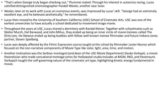 • "That's when George truly began checking out," Plummer stated. Through his interest in autocross racing, Lucas
satisfied distinguished cinematographer Haskell Wexler, another race lover.
• Wexler, later on to work with Lucas on numerous events, was impressed by Lucas' skill. "George had an extremely
excellent eye, and he believed aesthetically," he remembered.
• Lucas then moved to the University of Southern California (USC) School of Cinematic Arts. USC was one of the
earliest universities to have actually a school dedicated to movementimage movie.
• Throughout the years at USC, Lucas shared a dormitory with Randal Kleiser. Together with schoolmates such as
Walter Murch, Hal Barwood, and John Milius, they ended up being an inner circle of movie trainees called The
Dirty Lots. He likewise ended up being buddies with fellow well-known trainee filmmaker and future Indiana Jones
partner, Steven Spielberg.
• Lucas was deeply affected by the Filmic Expression course taught at the school by filmmaker Lester Novros which
focused on the non-narrative components of Movie Type like color, light, area, time, and motion.
• Another motivation was the Serbian montagist(and dean of the USC Movie Department) Slavko Vorkapić, a movie
theoretician who made sensational montageseries for Hollywood studio includes at MGM, RKO, and Paramount.
Vorkapich taught the self-governing nature of the cinematic art type, highlighting kinetic energy fundamental in
movie.
 